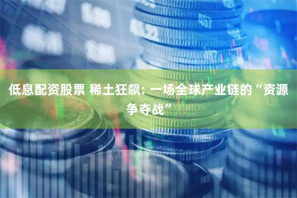 低息配资股票 稀土狂飙: 一场全球产业链的“资源争夺战”