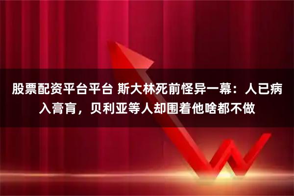 股票配资平台平台 斯大林死前怪异一幕：人已病入膏肓，贝利亚等人却围着他啥都不做
